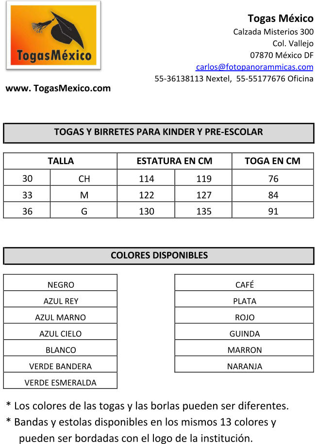 CAF�    PLATA    ROJO    GUINDA    MARRON    NARANJA                            www. TogasMexico.com  Togas M�xico Calzada Misterios 300  Col. Vallejo 07870 M�xico DF  carlos@fotopanorammicas.com 55-36138113 Nextel,  55-55177676 Oficina            TOGAS Y BIRRETES PARA KINDER Y PRE-ESCOLAR      TALLA  ESTATURA EN CM TOGA EN CM 30  CH  114  119  76  33  M  122  127  84  36  G  130  135  91            COLORES DISPONIBLES        NEGRO    AZUL REY    AZUL MARNO    AZUL CIELO    BLANCO    VERDE BANDERA    VERDE ESMERALDA      * Los colores de las togas y las borlas pueden ser diferentes. * Bandas y estolas disponibles en los mismos 13 colores y  pueden ser bordadas con el logo de la instituci�n.